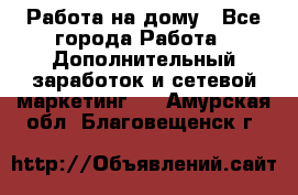 Работа на дому - Все города Работа » Дополнительный заработок и сетевой маркетинг   . Амурская обл.,Благовещенск г.